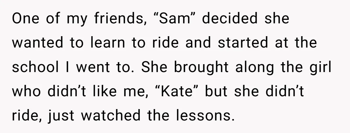 One of my friends, “Sam” decided she wanted to learn to ride and started at the school I went to. She brought along the girl who didn’t like me, “Kate”...