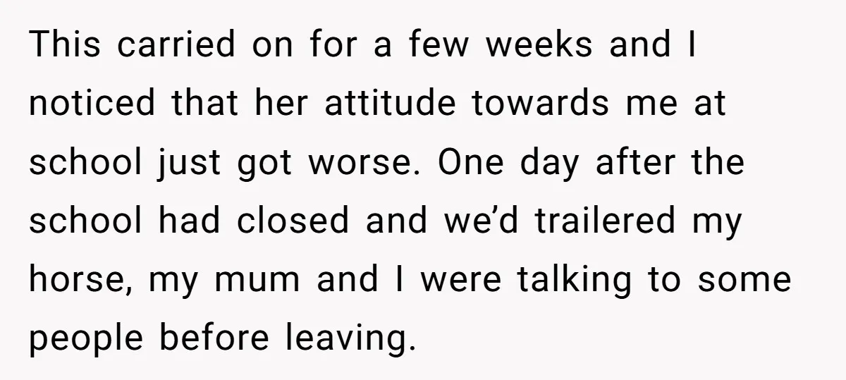 This carried on for a few weeks and I noticed that her attitude towards me at school just got worse. One day after the school had closed and we’d trailered...