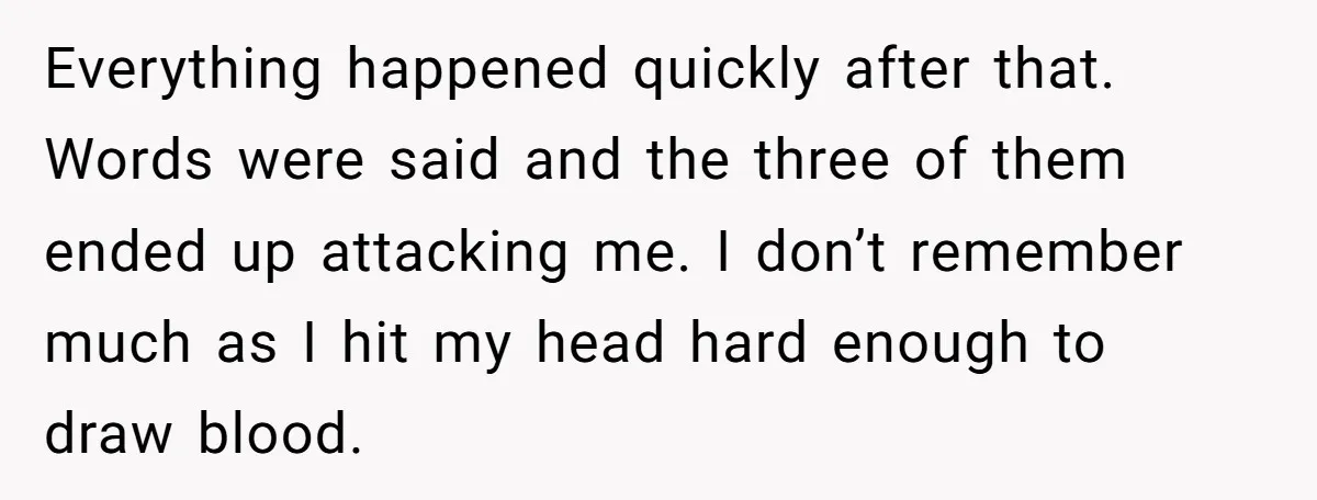 Everything happened quickly after that. Words were said and the three of them ended up attacking me. I don’t remember much as I hit my head hard enough to draw...