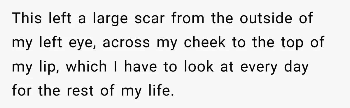 This left a large scar from the outside of my left eye, across my cheek to the top of my lip, which I have to look at every day for...