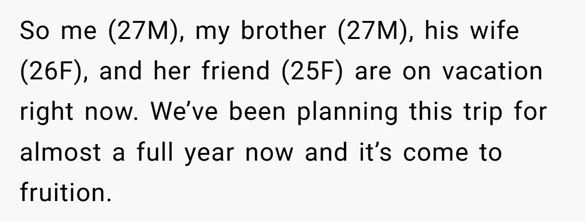So me (27M), my brother (27M), his wife (26F), and her friend (25F) are on vacation right now. We’ve been planning this trip for almost a full year now and...
