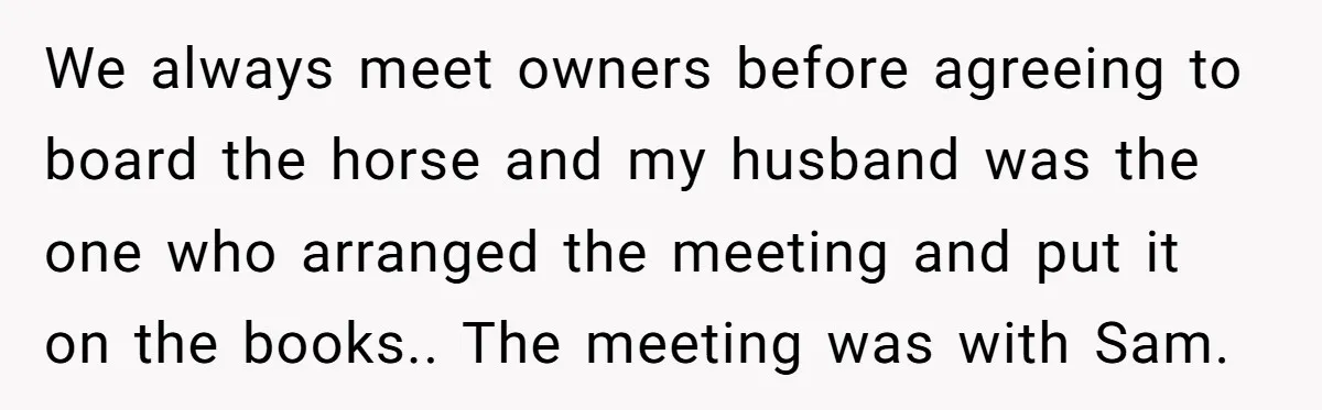 We always meet owners before agreeing to board the horse and my husband was the one who arranged the meeting and put it on the books.. The meeting was with...