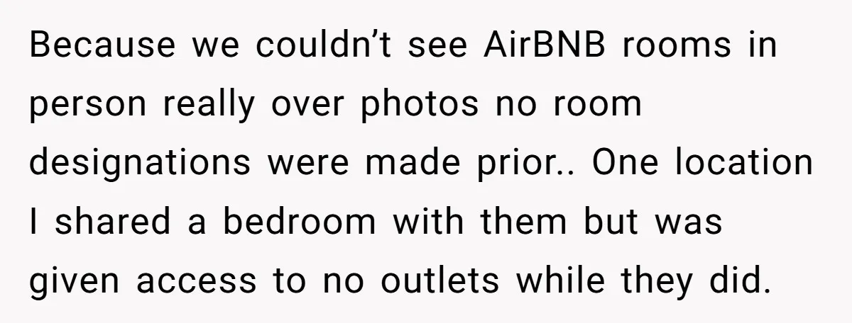 Because we couldn’t see AirBNB rooms in person really over photos no room designations were made prior.. One location I shared a bedroom with them but was given access to...