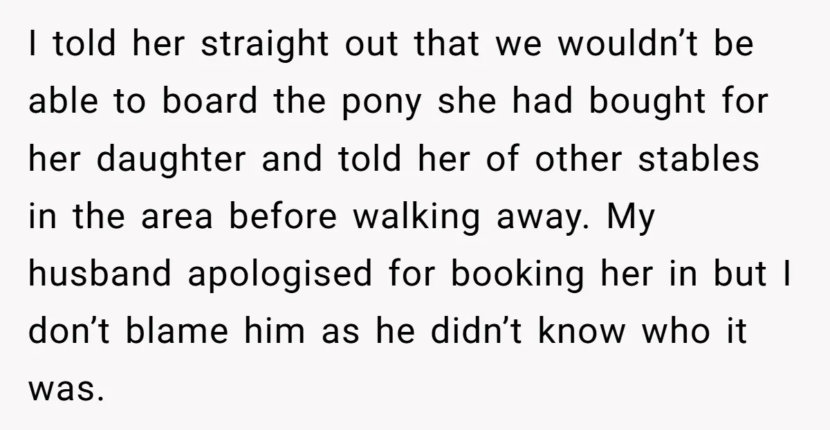 I told her straight out that we wouldn’t be able to board the pony she had bought for her daughter and told her of other stables in the area before...