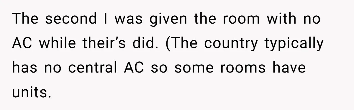 The second I was given the room with no AC while their’s did. (The country typically has no central AC so some rooms have units.