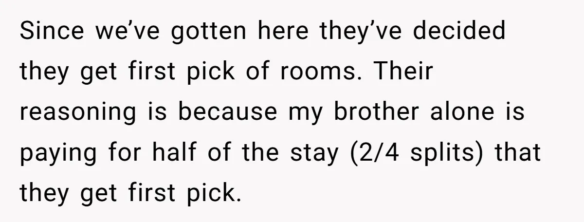 Since we’ve gotten here they’ve decided they get first pick of rooms. Their reasoning is because my brother alone is paying for half of the stay (2/4 splits) that they...