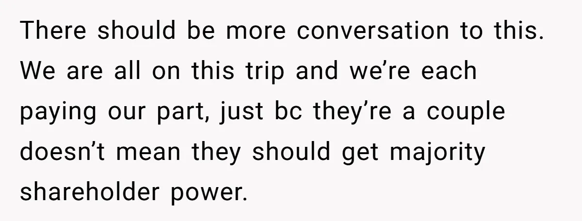 There should be more conversation to this. We are all on this trip and we’re each paying our part, just bc they’re a couple doesn’t mean they should get majority...