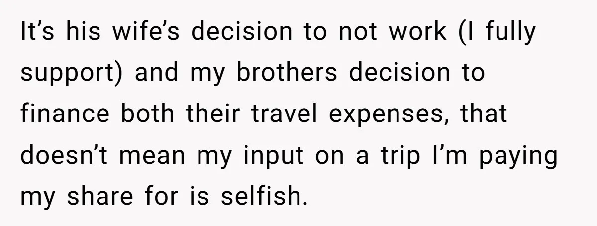 It’s his wife’s decision to not work (I fully support) and my brothers decision to finance both their travel expenses, that doesn’t mean my input on a trip I’m paying...
