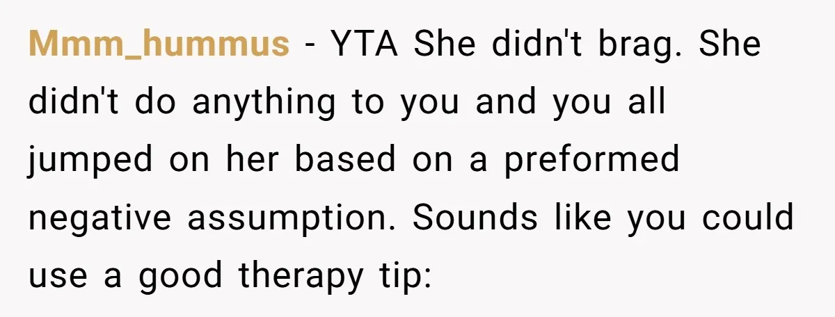 Mmm_hummus − YTA She didn't brag. She didn't do anything to you and you all jumped on her based on a preformed negative assumption. Sounds like you could use a...