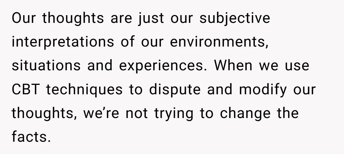 Our thoughts are just our subjective interpretations of our environments, situations and experiences. When we use CBT techniques to dispute and modify our thoughts, we’re not trying to change the...