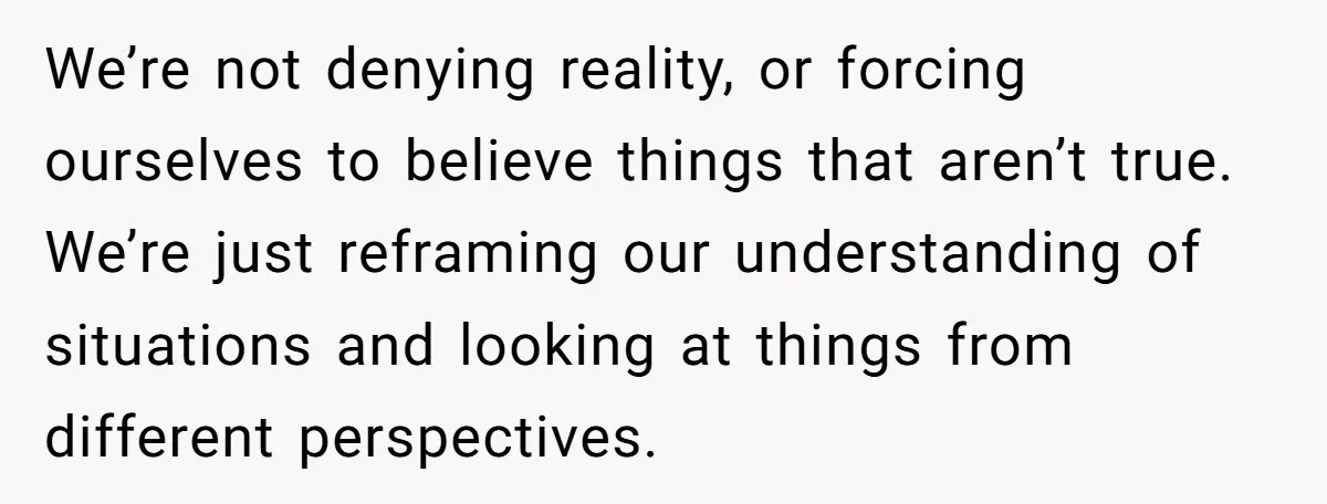 We’re not denying reality, or forcing ourselves to believe things that aren’t true. We’re just reframing our understanding of situations and looking at things from different perspectives.