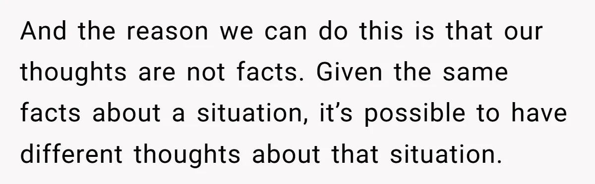 And the reason we can do this is that our thoughts are not facts. Given the same facts about a situation, it’s possible to have different thoughts about that situation.