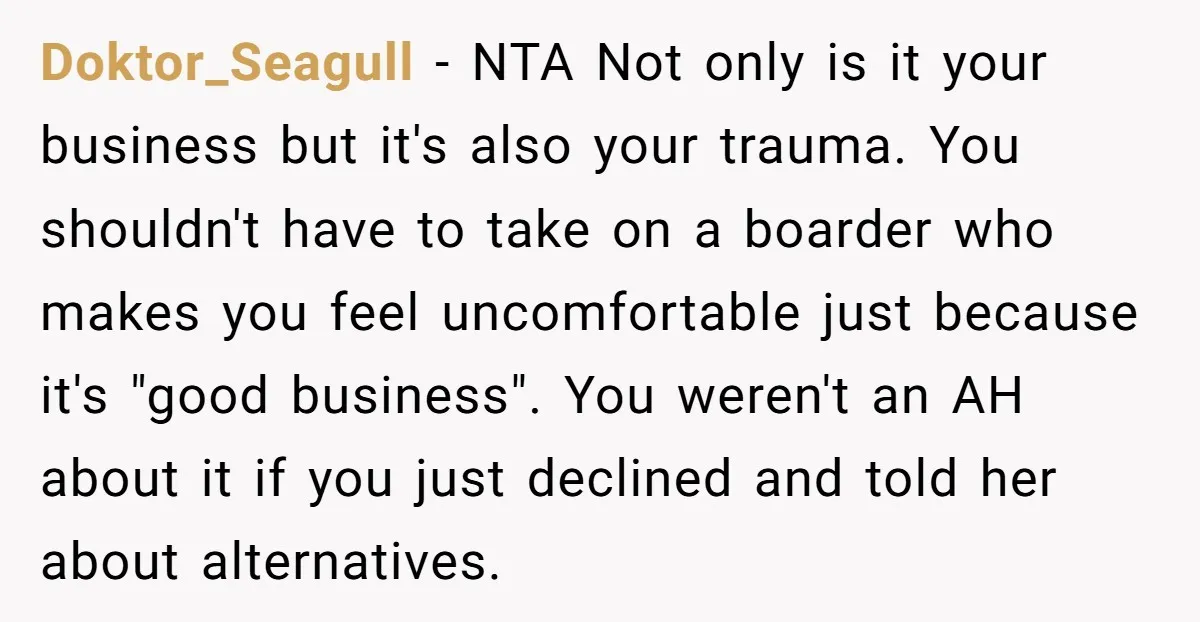 Doktor_Seagull − NTA Not only is it your business but it's also your trauma. You shouldn't have to take on a boarder who makes you feel uncomfortable just because it's...