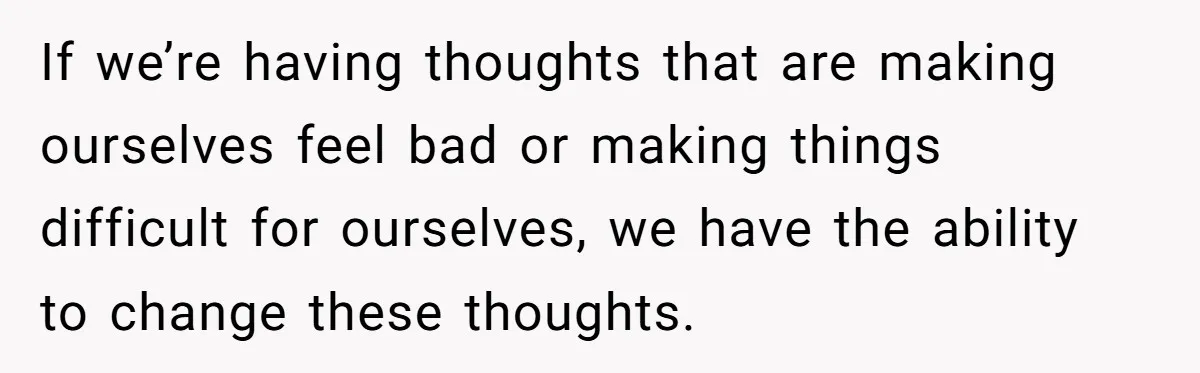 If we’re having thoughts that are making ourselves feel bad or making things difficult for ourselves, we have the ability to change these thoughts.