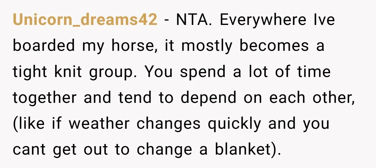 Unicorn_dreams42 − NTA. Everywhere Ive boarded my horse, it mostly becomes a tight knit group. You spend a lot of time together and tend to depend on each other, (like...