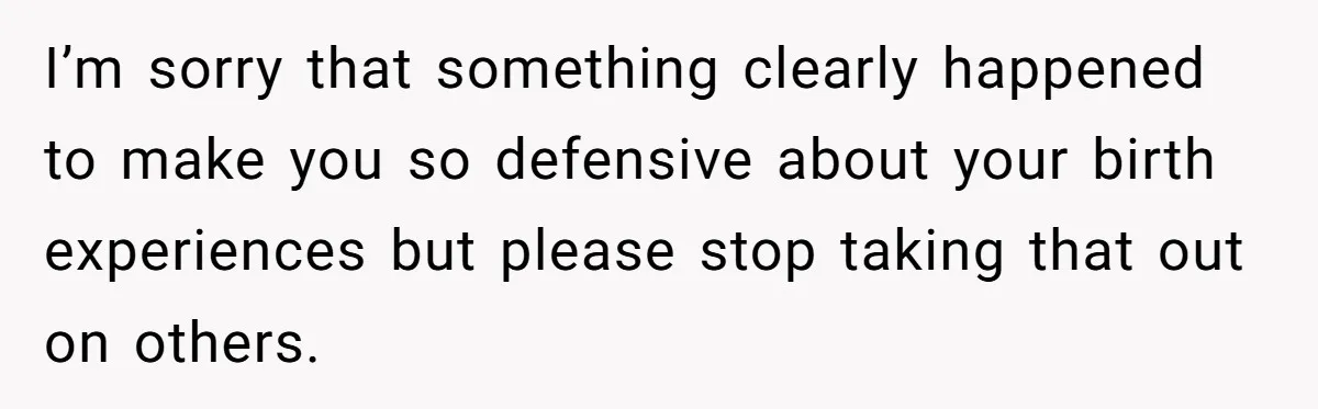 I’m sorry that something clearly happened to make you so defensive about your birth experiences but please stop taking that out on others.