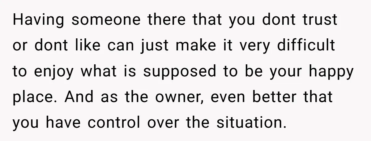 Having someone there that you dont trust or dont like can just make it very difficult to enjoy what is supposed to be your happy place. And as the owner,...