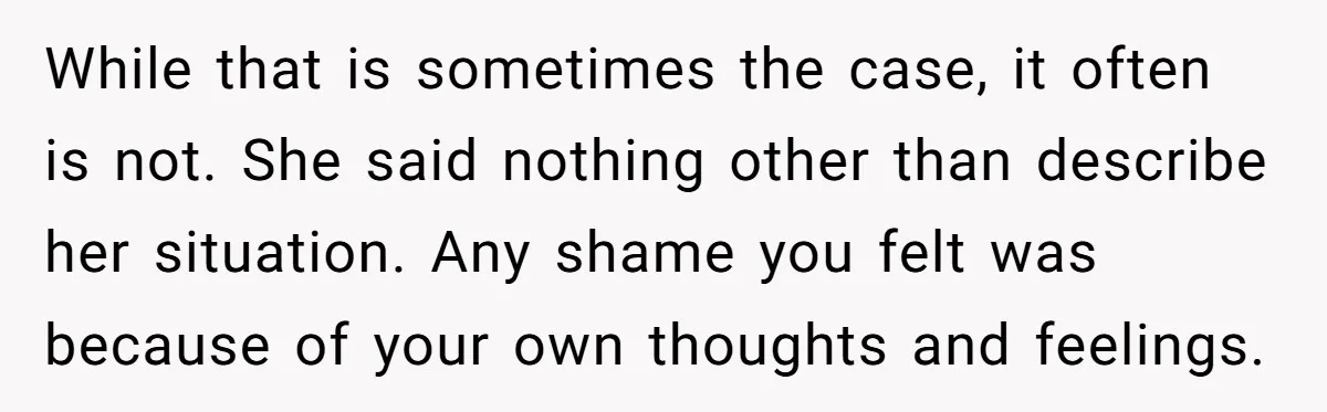 While that is sometimes the case, it often is not. She said nothing other than describe her situation. Any shame you felt was because of your own thoughts and feelings.