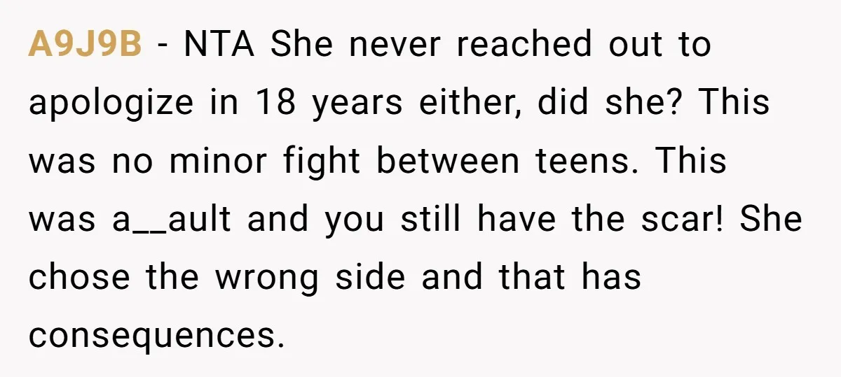 A9J9B − NTA She never reached out to apologize in 18 years either, did she? This was no minor fight between teens. This was a__ault and you still have the...