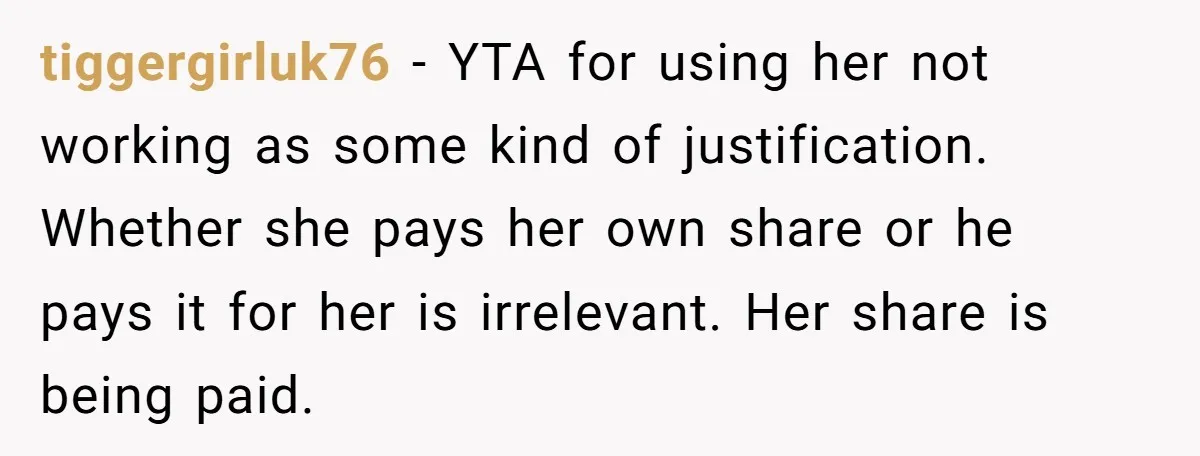 tiggergirluk76 − YTA for using her not working as some kind of justification. Whether she pays her own share or he pays it for her is irrelevant. Her share is...
