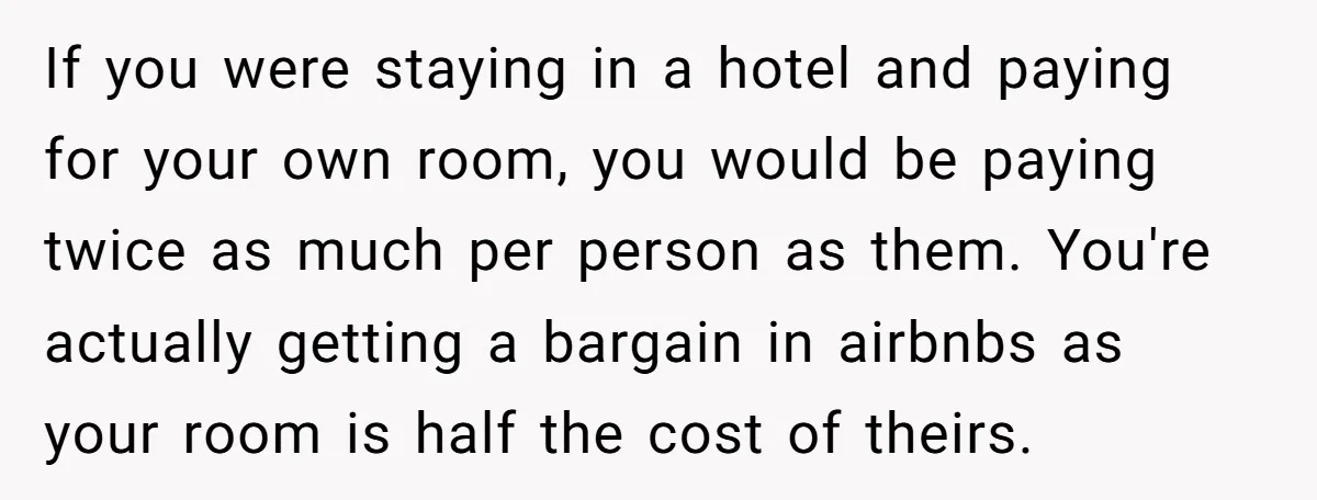 If you were staying in a hotel and paying for your own room, you would be paying twice as much per person as them. You're actually getting a bargain in...