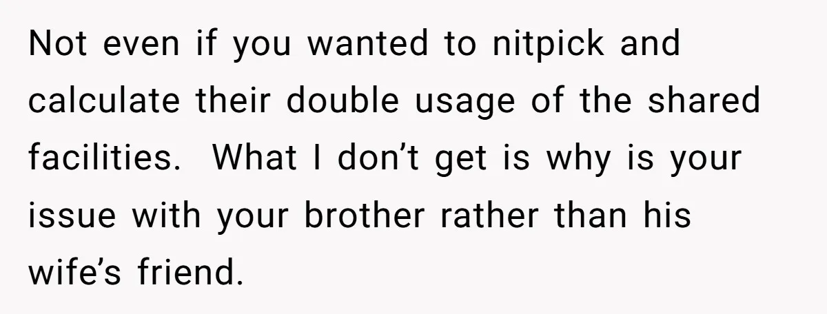 Not even if you wanted to nitpick and calculate their double usage of the shared facilities. What I don’t get is why is your issue with your brother rather than...
