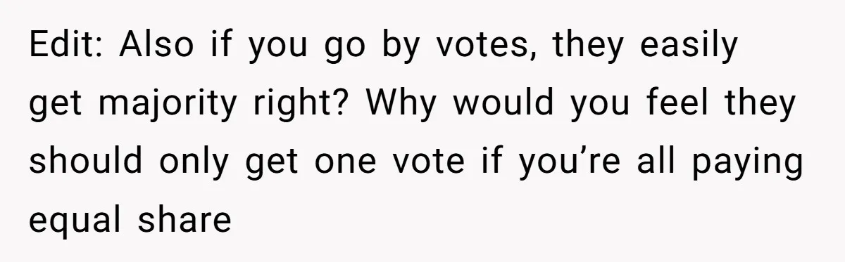 Edit: Also if you go by votes, they easily get majority right? Why would you feel they should only get one vote if you’re all paying equal share