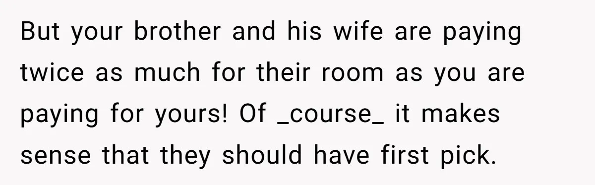But your brother and his wife are paying twice as much for their room as you are paying for yours! Of _course_ it makes sense that they should have first...