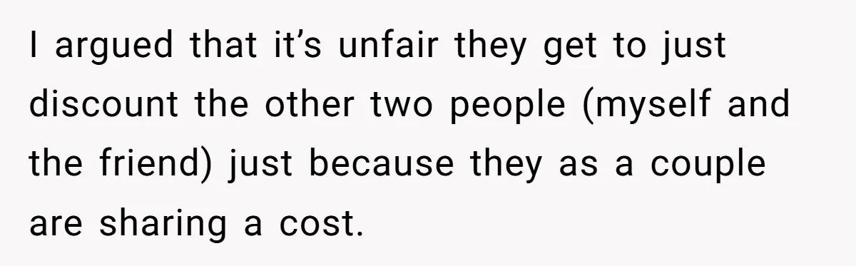 I argued that it’s unfair they get to just discount the other two people (myself and the friend) just because they as a couple are sharing a cost.