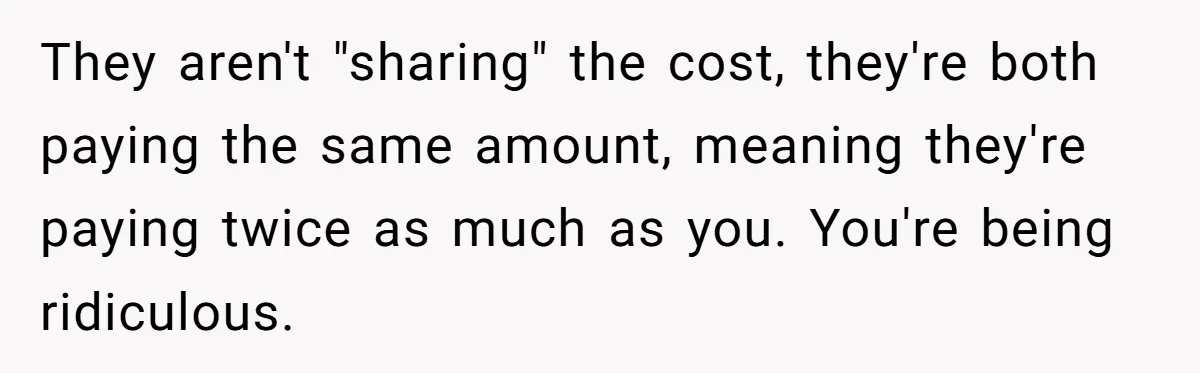 They aren't "sharing" the cost, they're both paying the same amount, meaning they're paying twice as much as you. You're being ridiculous.
