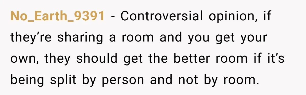 No_Earth_9391 − Controversial opinion, if they’re sharing a room and you get your own, they should get the better room if it’s being split by person and not by room.