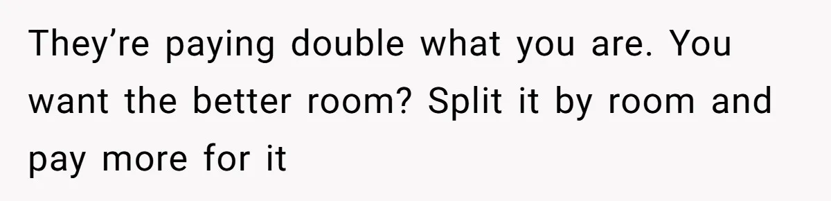 They’re paying double what you are. You want the better room? Split it by room and pay more for it