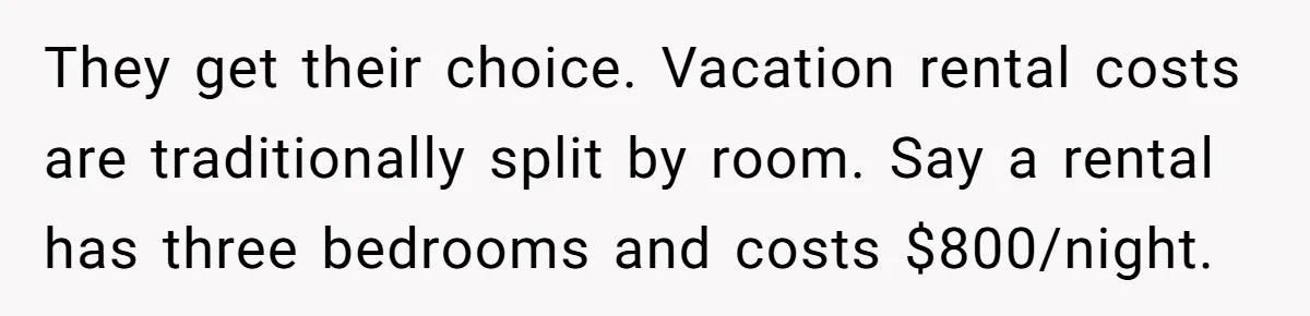They get their choice. Vacation rental costs are traditionally split by room. Say a rental has three bedrooms and costs $800/night.
