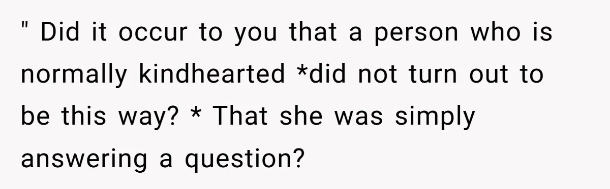 " Did it occur to you that a person who is normally kindhearted *did not turn out to be this way? * That she was simply answering a question?
