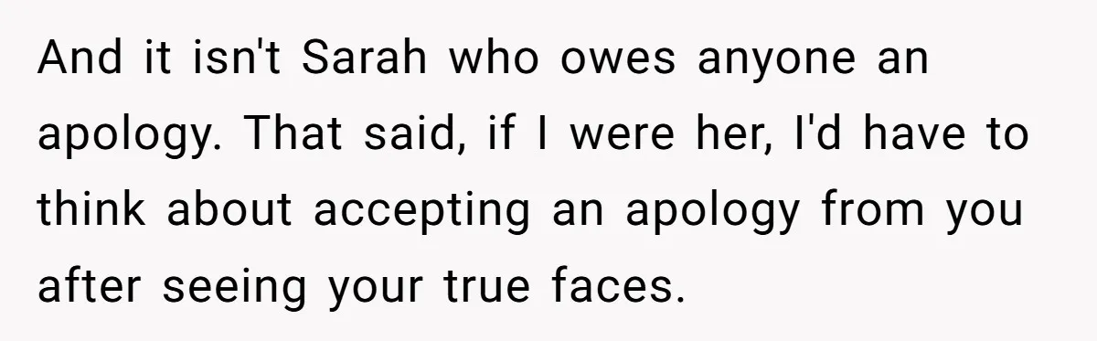 And it isn't Sarah who owes anyone an apology. That said, if I were her, I'd have to think about accepting an apology from you after seeing your true faces.