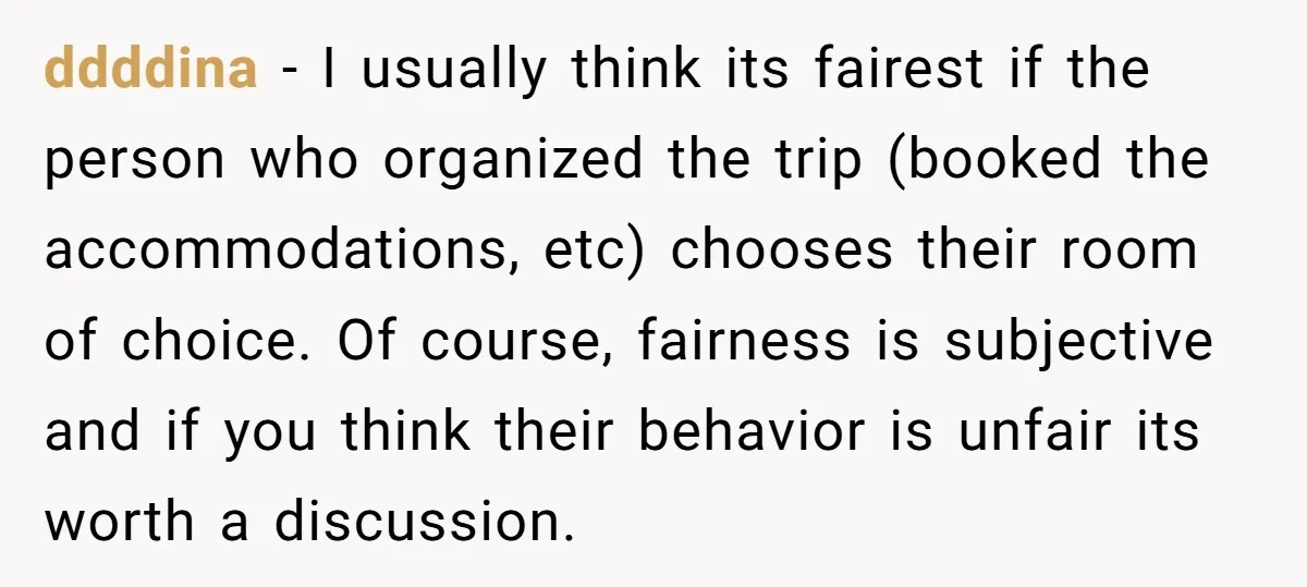ddddina − I usually think its fairest if the person who organized the trip (booked the accommodations, etc) chooses their room of choice. Of course, fairness is subjective and if...
