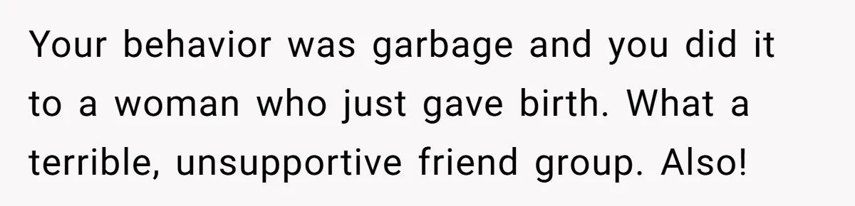 Your behavior was garbage and you did it to a woman who just gave birth. What a terrible, unsupportive friend group. Also!