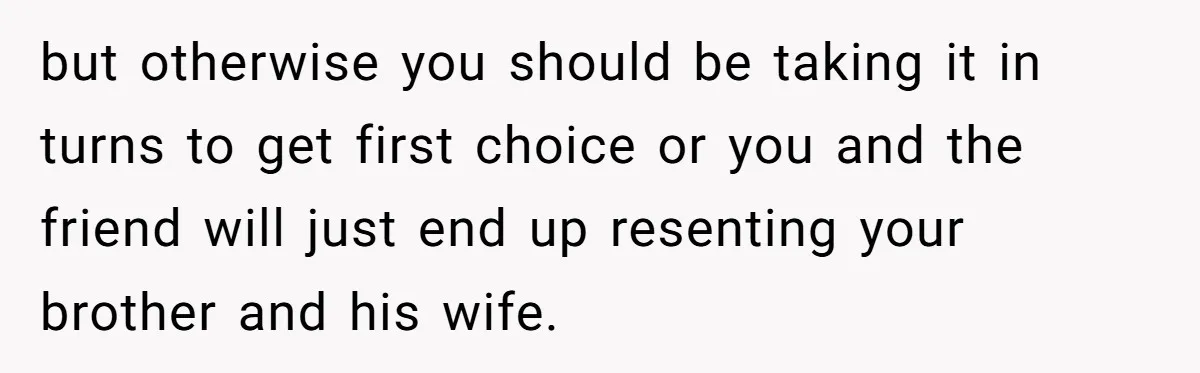 but otherwise you should be taking it in turns to get first choice or you and the friend will just end up resenting your brother and his wife.