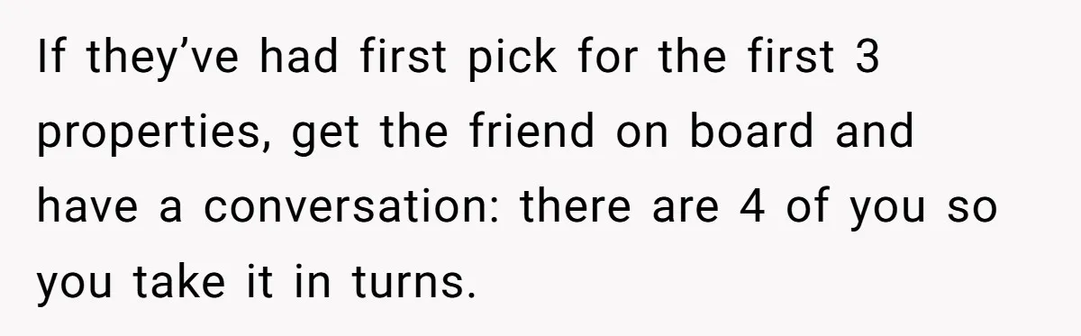 If they’ve had first pick for the first 3 properties, get the friend on board and have a conversation: there are 4 of you so you take it in turns.