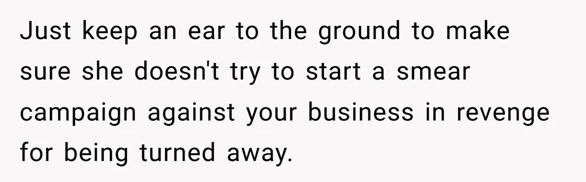 Just keep an ear to the ground to make sure she doesn't try to start a smear campaign against your business in revenge for being turned away.