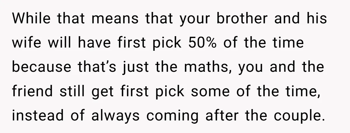 While that means that your brother and his wife will have first pick 50% of the time because that’s just the maths, you and the friend still get first pick...
