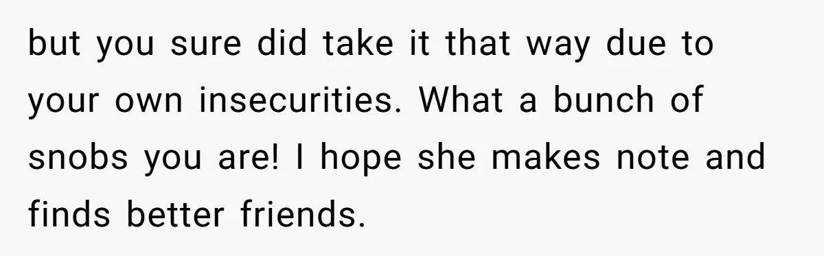 but you sure did take it that way due to your own insecurities. What a bunch of snobs you are! I hope she makes note and finds better friends.