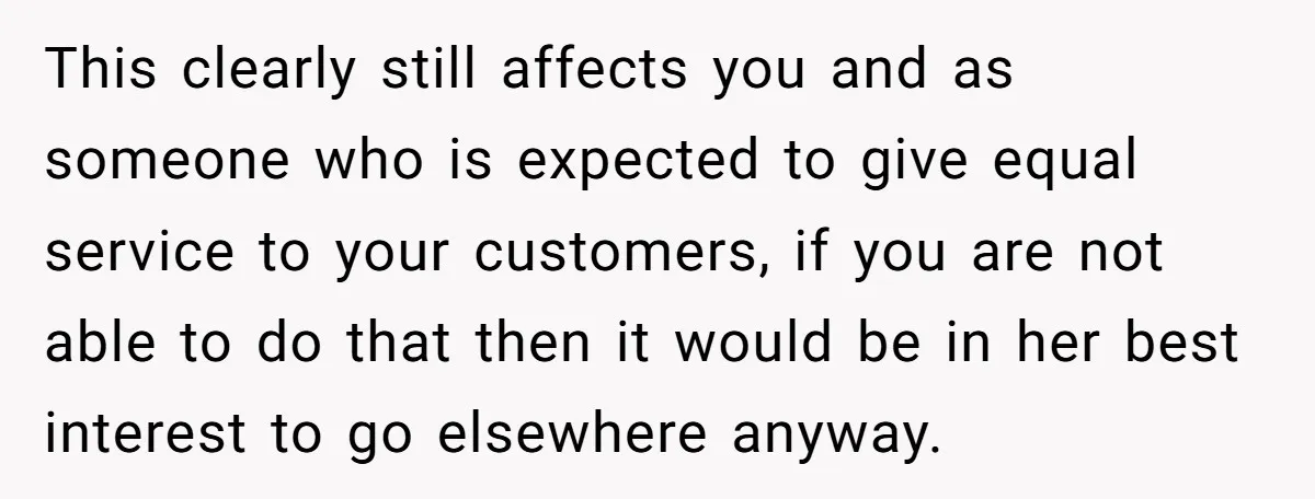 This clearly still affects you and as someone who is expected to give equal service to your customers, if you are not able to do that then it would be...