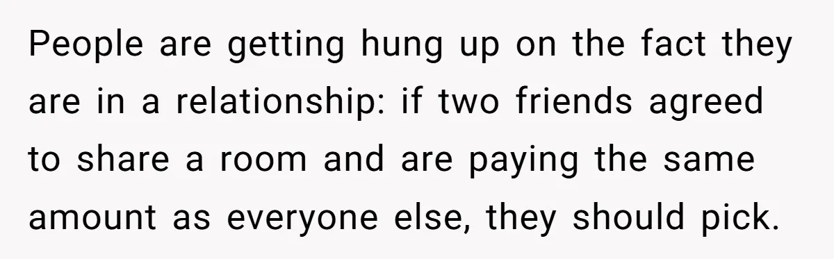 People are getting hung up on the fact they are in a relationship: if two friends agreed to share a room and are paying the same amount as everyone else,...