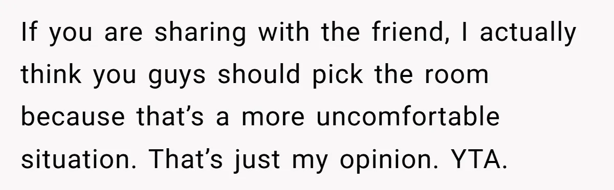 If you are sharing with the friend, I actually think you guys should pick the room because that’s a more uncomfortable situation. That’s just my opinion. YTA.