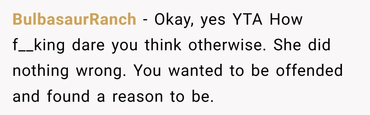 BulbasaurRanch − Okay, yes YTA How f__king dare you think otherwise. She did nothing wrong. You wanted to be offended and found a reason to be.