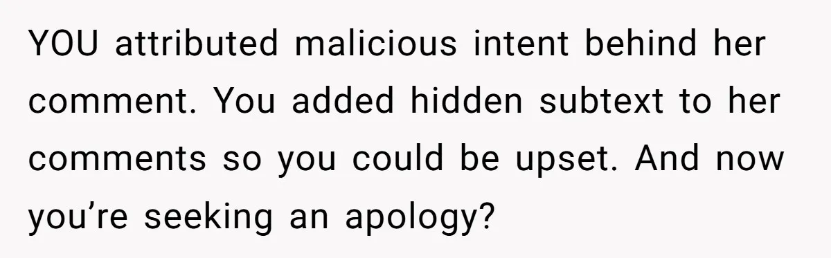 YOU attributed malicious intent behind her comment. You added hidden subtext to her comments so you could be upset. And now you’re seeking an apology?