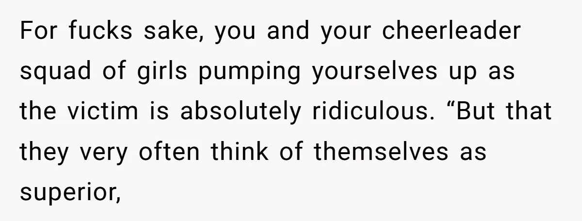 For fucks sake, you and your cheerleader squad of girls pumping yourselves up as the victim is absolutely ridiculous. “But that they very often think of themselves as superior,