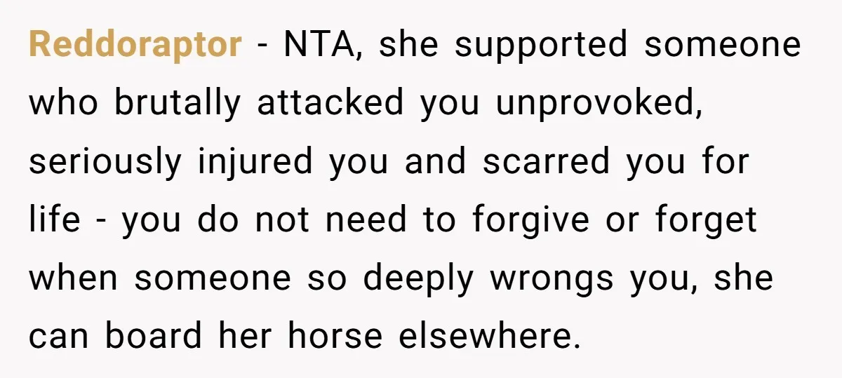 Reddoraptor − NTA, she supported someone who brutally attacked you unprovoked, seriously injured you and scarred you for life - you do not need to forgive or forget when someone...
