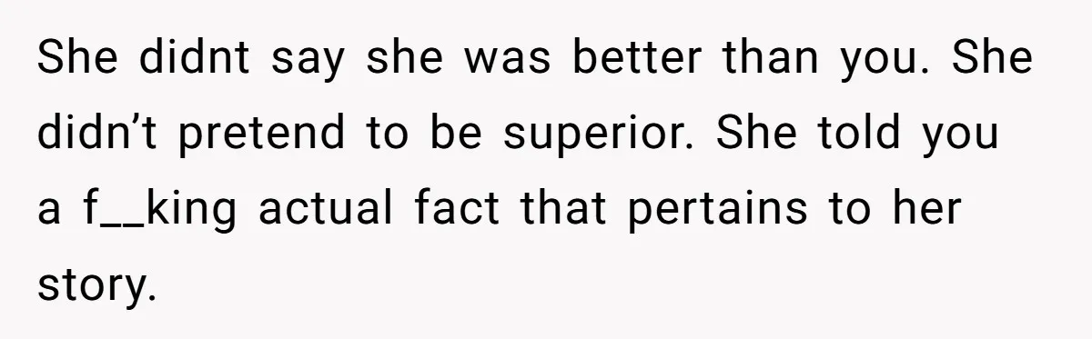 She didnt say she was better than you. She didn’t pretend to be superior. She told you a f__king actual fact that pertains to her story.